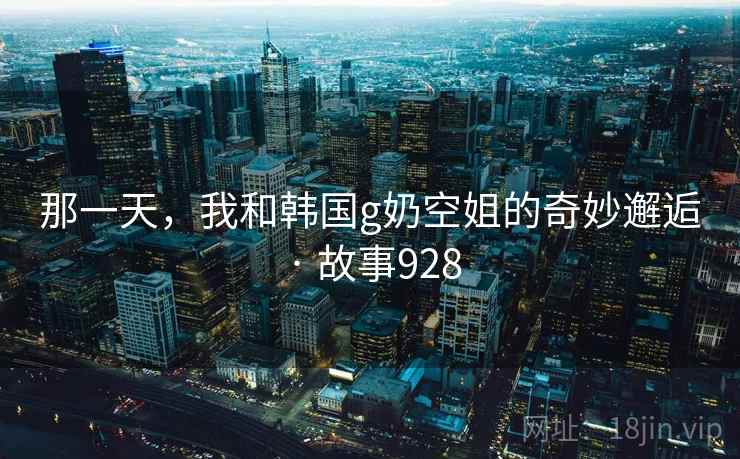 那一天，我和韩国g奶空姐的奇妙邂逅 · 故事928  第2张