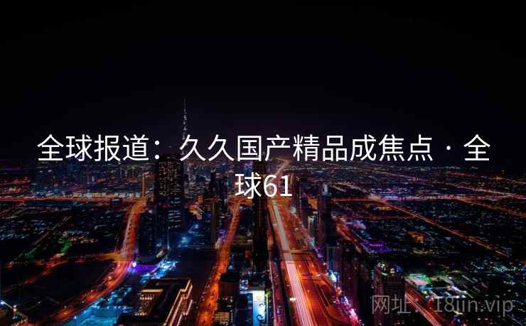 全球报道：久久国产精品成焦点 · 全球61