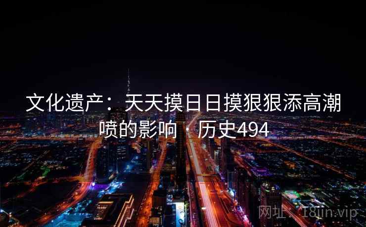 文化遗产:天天摸日日摸狠狠添高潮喷的影响 · 历史494 第1张 文化遗产:天天摸日日摸狠狠添高潮喷的影响 · 历史494 第1张