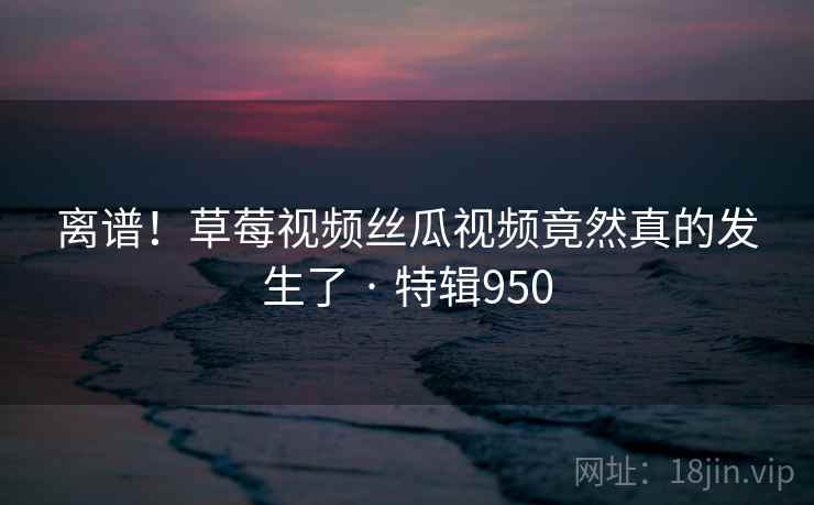 离谱！草莓视频丝瓜视频竟然真的发生了 · 特辑950  第2张