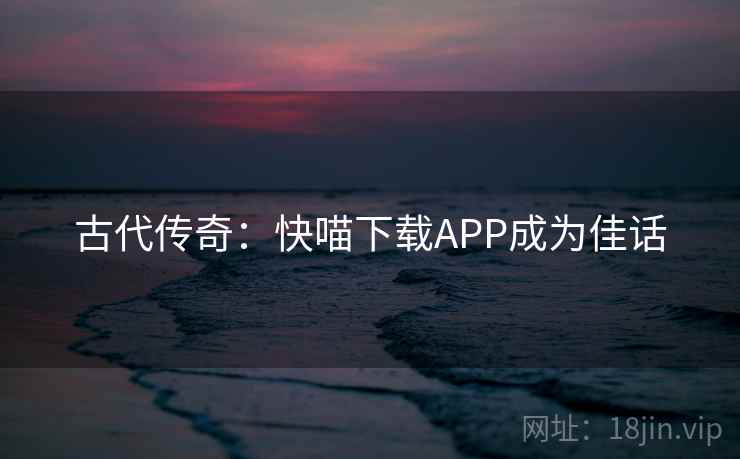 古代传奇：快喵下载APP成为佳话  第2张